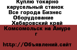 Куплю токарно-карусельный станок - Все города Бизнес » Оборудование   . Хабаровский край,Комсомольск-на-Амуре г.